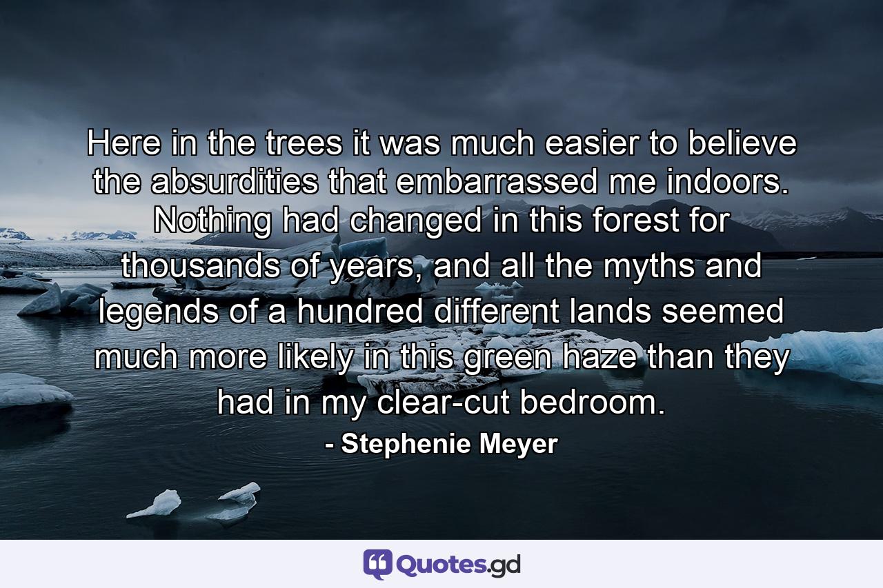 Here in the trees it was much easier to believe the absurdities that embarrassed me indoors. Nothing had changed in this forest for thousands of years, and all the myths and legends of a hundred different lands seemed much more likely in this green haze than they had in my clear-cut bedroom. - Quote by Stephenie Meyer