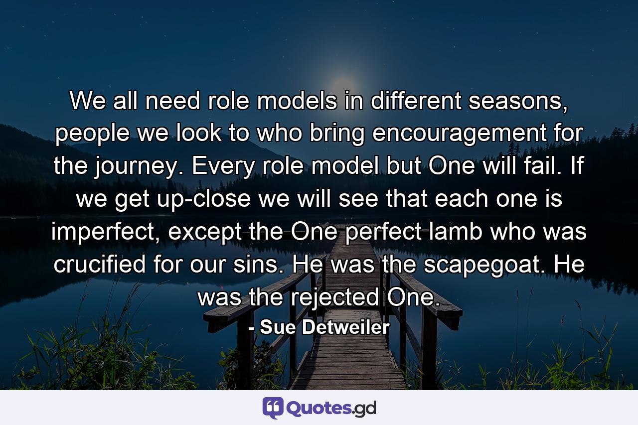 We all need role models in different seasons, people we look to who bring encouragement for the journey. Every role model but One will fail. If we get up-close we will see that each one is imperfect, except the One perfect lamb who was crucified for our sins. He was the scapegoat. He was the rejected One. - Quote by Sue Detweiler