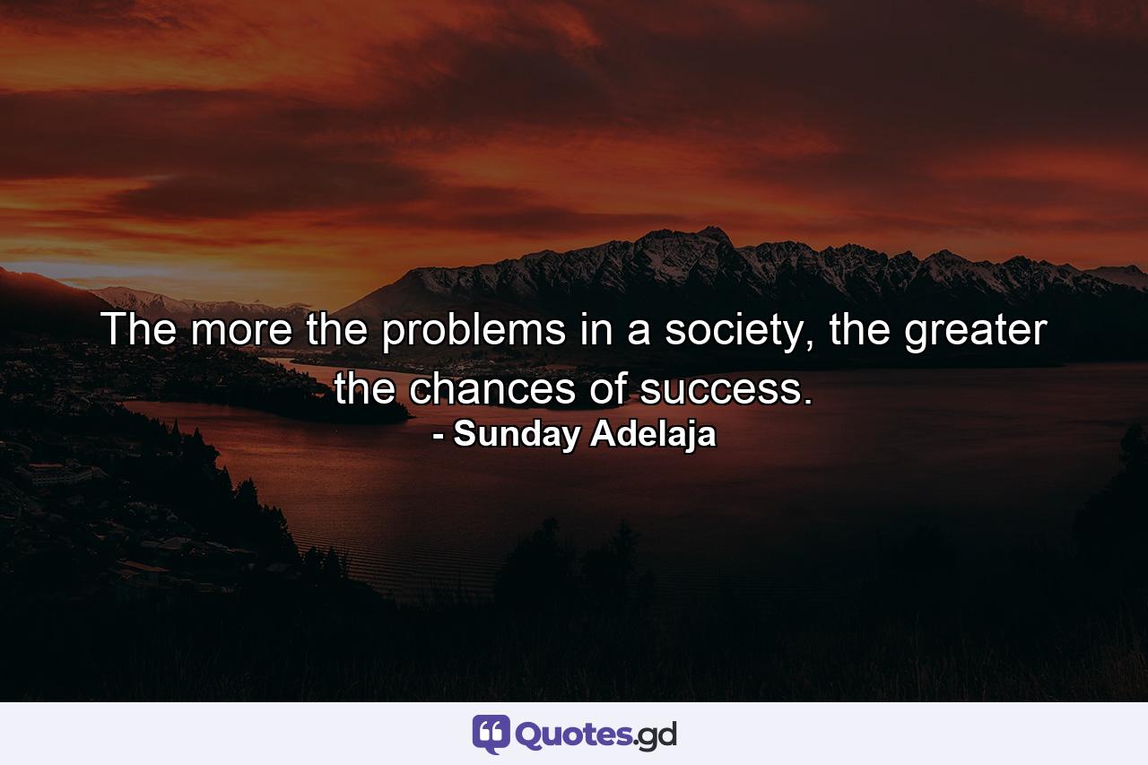 The more the problems in a society, the greater the chances of success. - Quote by Sunday Adelaja