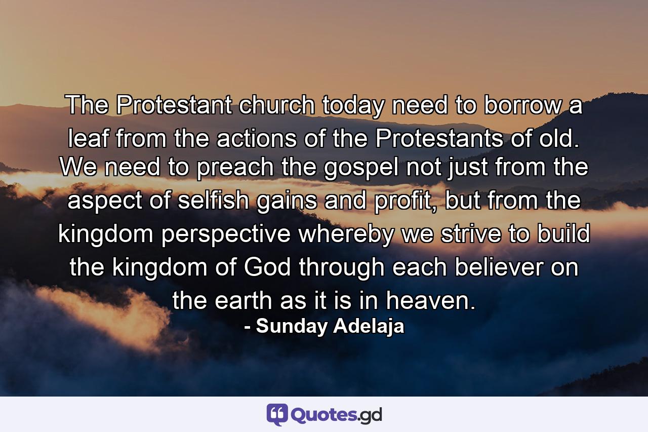 The Protestant church today need to borrow a leaf from the actions of the Protestants of old. We need to preach the gospel not just from the aspect of selfish gains and profit, but from the kingdom perspective whereby we strive to build the kingdom of God through each believer on the earth as it is in heaven. - Quote by Sunday Adelaja