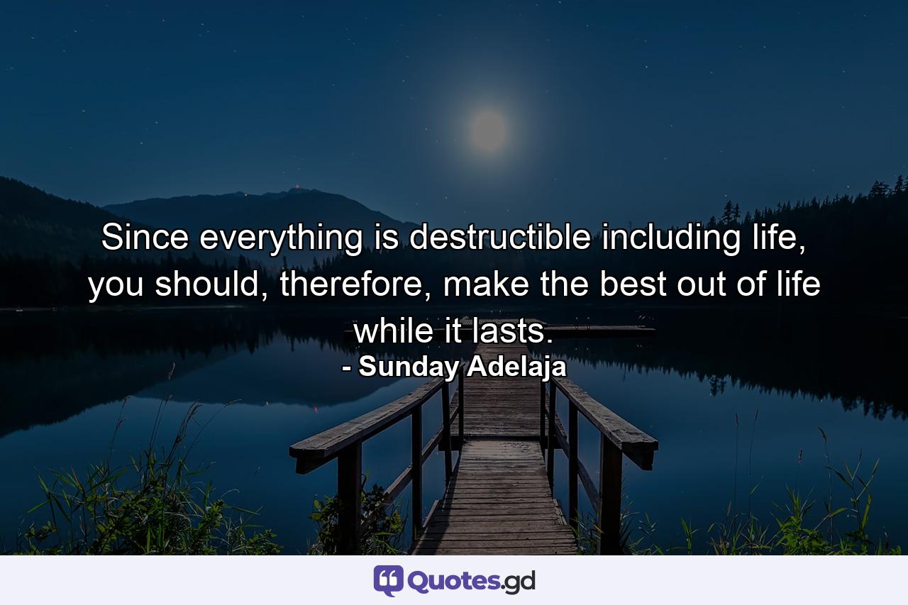 Since everything is destructible including life, you should, therefore, make the best out of life while it lasts. - Quote by Sunday Adelaja