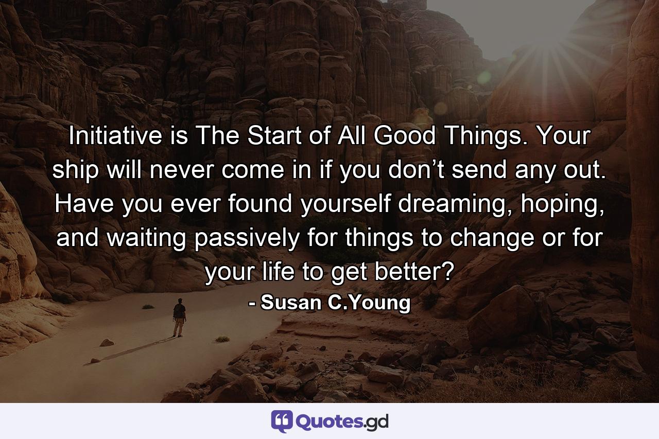 Initiative is The Start of All Good Things. Your ship will never come in if you don’t send any out. Have you ever found yourself dreaming, hoping, and waiting passively for things to change or for your life to get better? - Quote by Susan C.Young