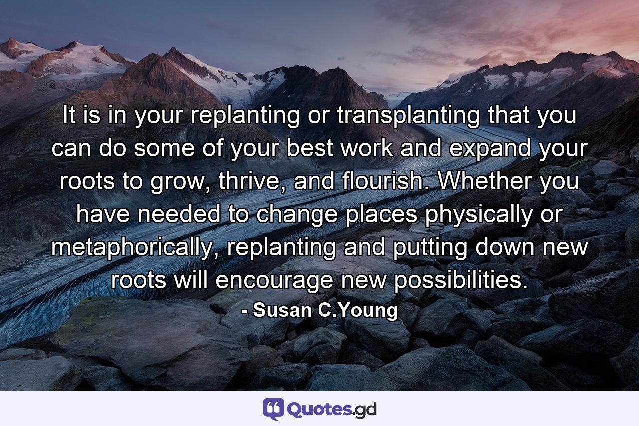 It is in your replanting or transplanting that you can do some of your best work and expand your roots to grow, thrive, and flourish. Whether you have needed to change places physically or metaphorically, replanting and putting down new roots will encourage new possibilities. - Quote by Susan C.Young