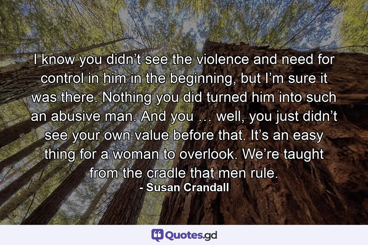 I know you didn’t see the violence and need for control in him in the beginning, but I’m sure it was there. Nothing you did turned him into such an abusive man. And you … well, you just didn’t see your own value before that. It’s an easy thing for a woman to overlook. We’re taught from the cradle that men rule. - Quote by Susan Crandall