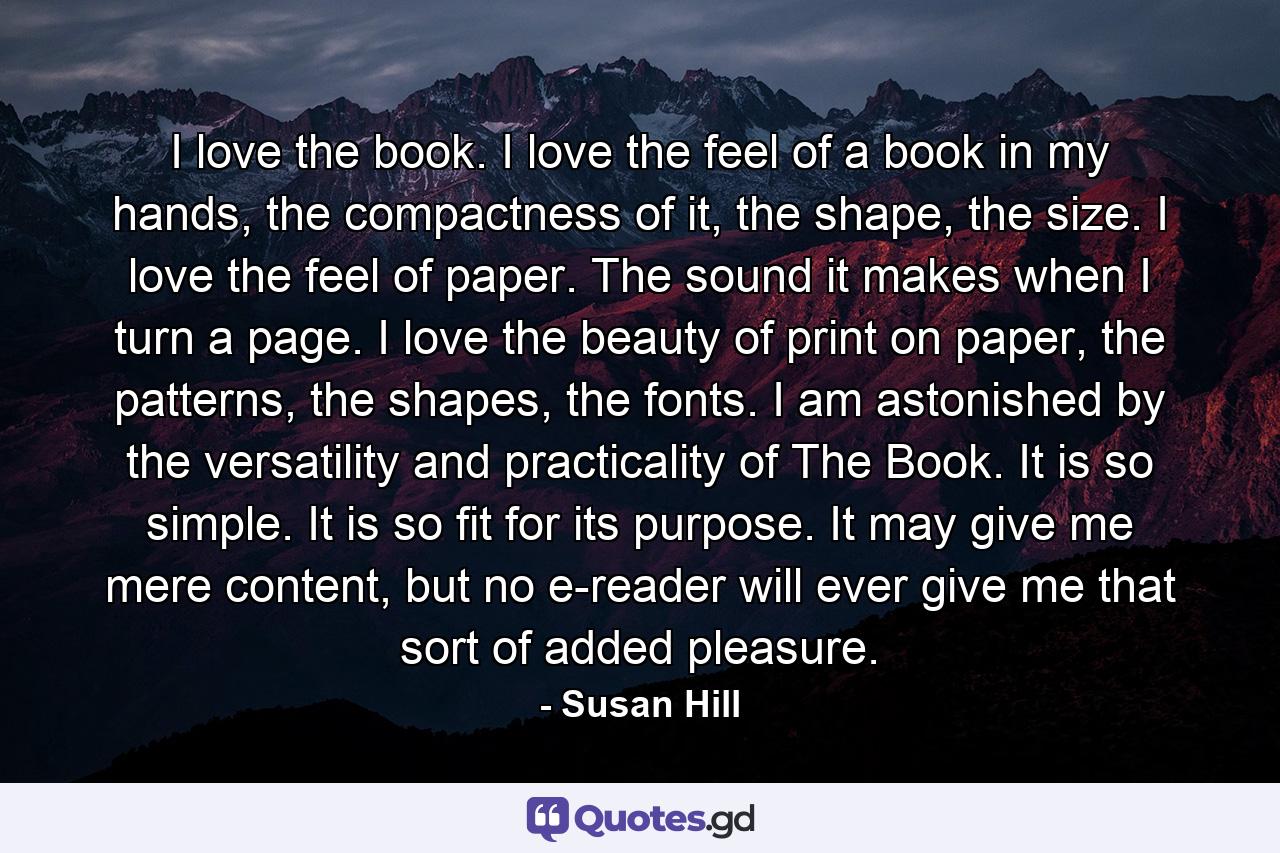 I love the book. I love the feel of a book in my hands, the compactness of it, the shape, the size. I love the feel of paper. The sound it makes when I turn a page. I love the beauty of print on paper, the patterns, the shapes, the fonts. I am astonished by the versatility and practicality of The Book. It is so simple. It is so fit for its purpose. It may give me mere content, but no e-reader will ever give me that sort of added pleasure. - Quote by Susan Hill