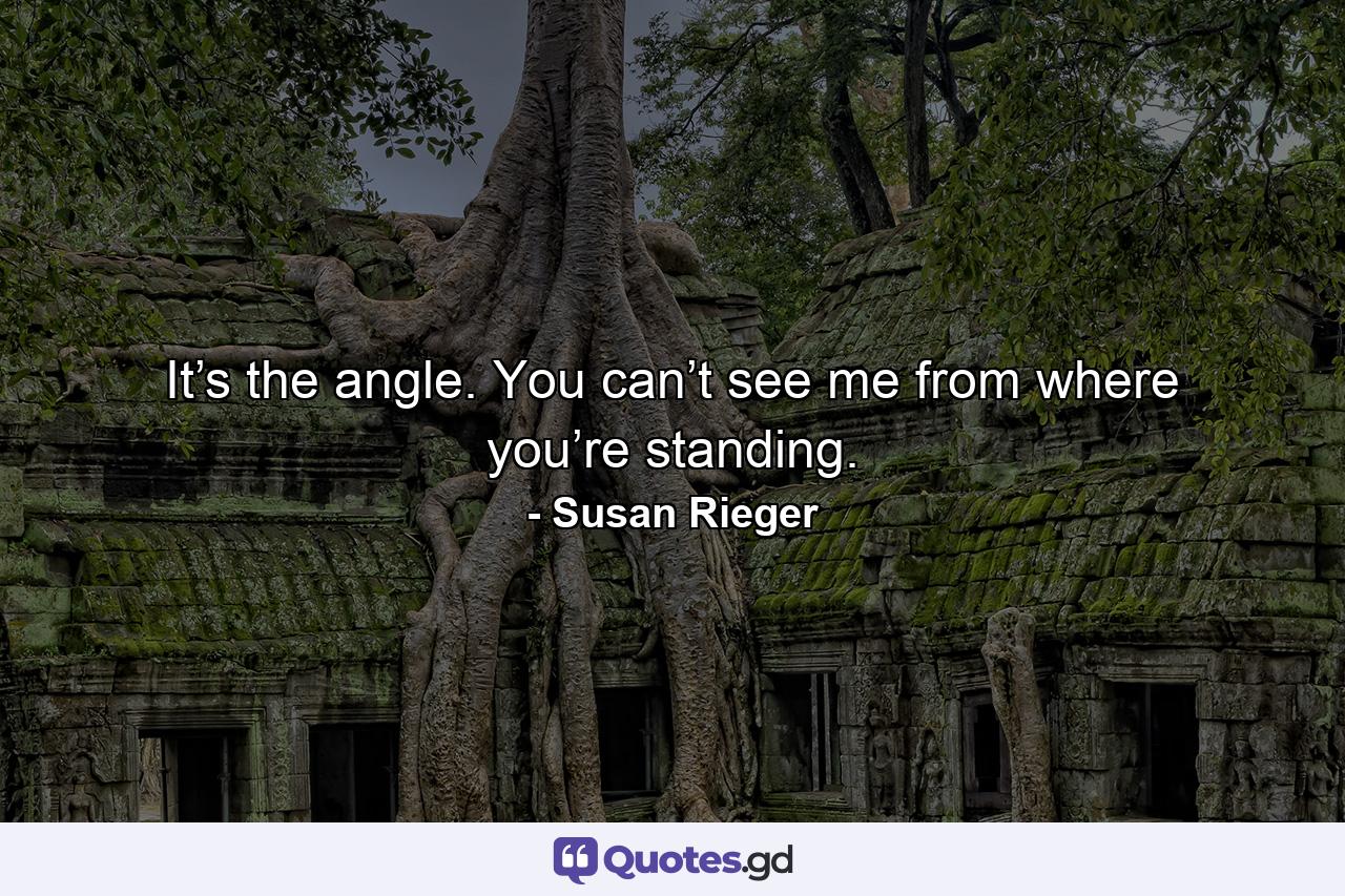 It’s the angle. You can’t see me from where you’re standing. - Quote by Susan Rieger