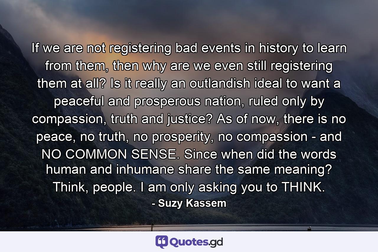 If we are not registering bad events in history to learn from them, then why are we even still registering them at all? Is it really an outlandish ideal to want a peaceful and prosperous nation, ruled only by compassion, truth and justice? As of now, there is no peace, no truth, no prosperity, no compassion - and NO COMMON SENSE. Since when did the words human and inhumane share the same meaning? Think, people. I am only asking you to THINK. - Quote by Suzy Kassem