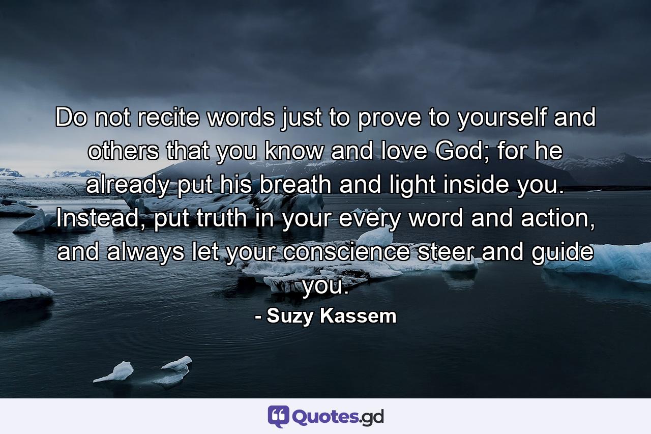 Do not recite words just to prove to yourself and others that you know and love God; for he already put his breath and light inside you. Instead, put truth in your every word and action, and always let your conscience steer and guide you. - Quote by Suzy Kassem