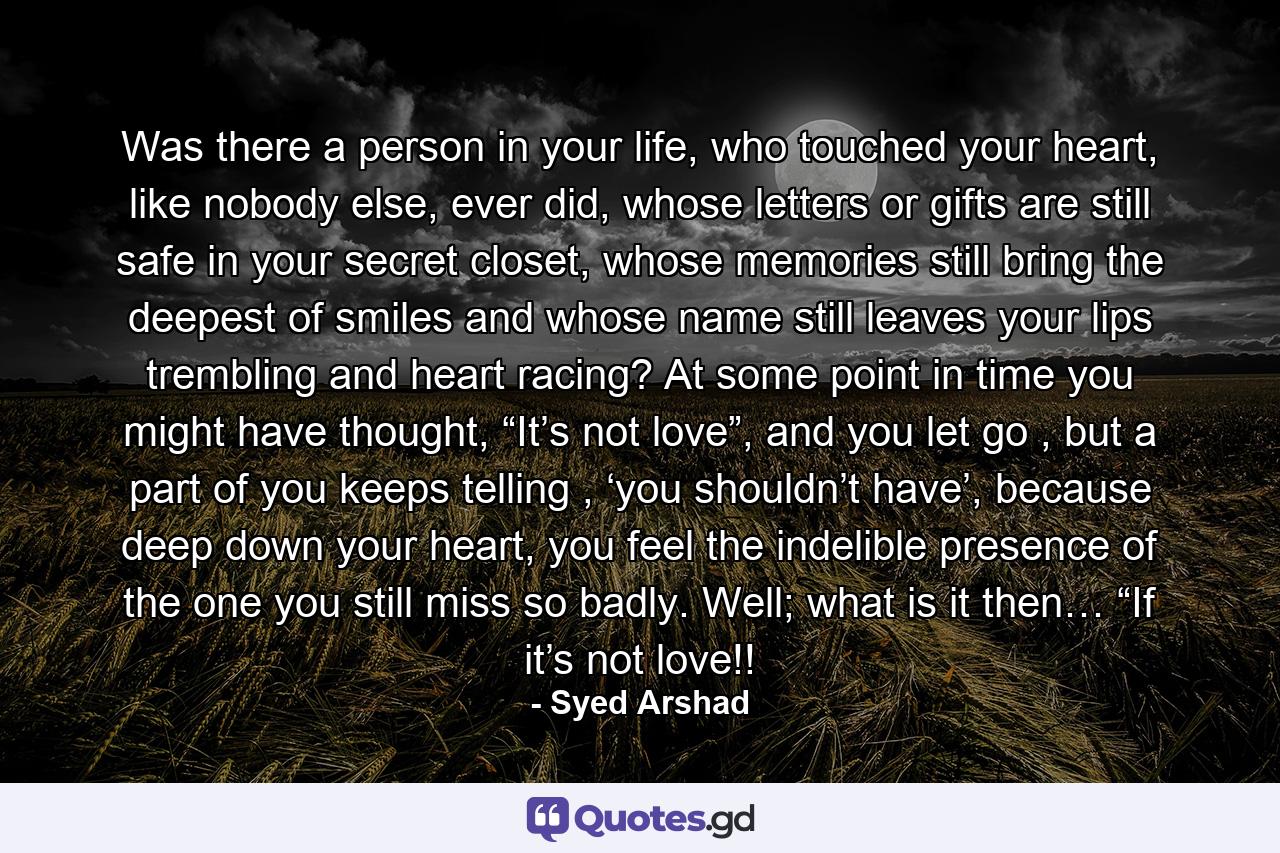 Was there a person in your life, who touched your heart, like nobody else, ever did, whose letters or gifts are still safe in your secret closet, whose memories still bring the deepest of smiles and whose name still leaves your lips trembling and heart racing? At some point in time you might have thought, “It’s not love”, and you let go , but a part of you keeps telling , ‘you shouldn’t have’, because deep down your heart, you feel the indelible presence of the one you still miss so badly.  Well; what is it then… “If it’s not love!! - Quote by Syed Arshad