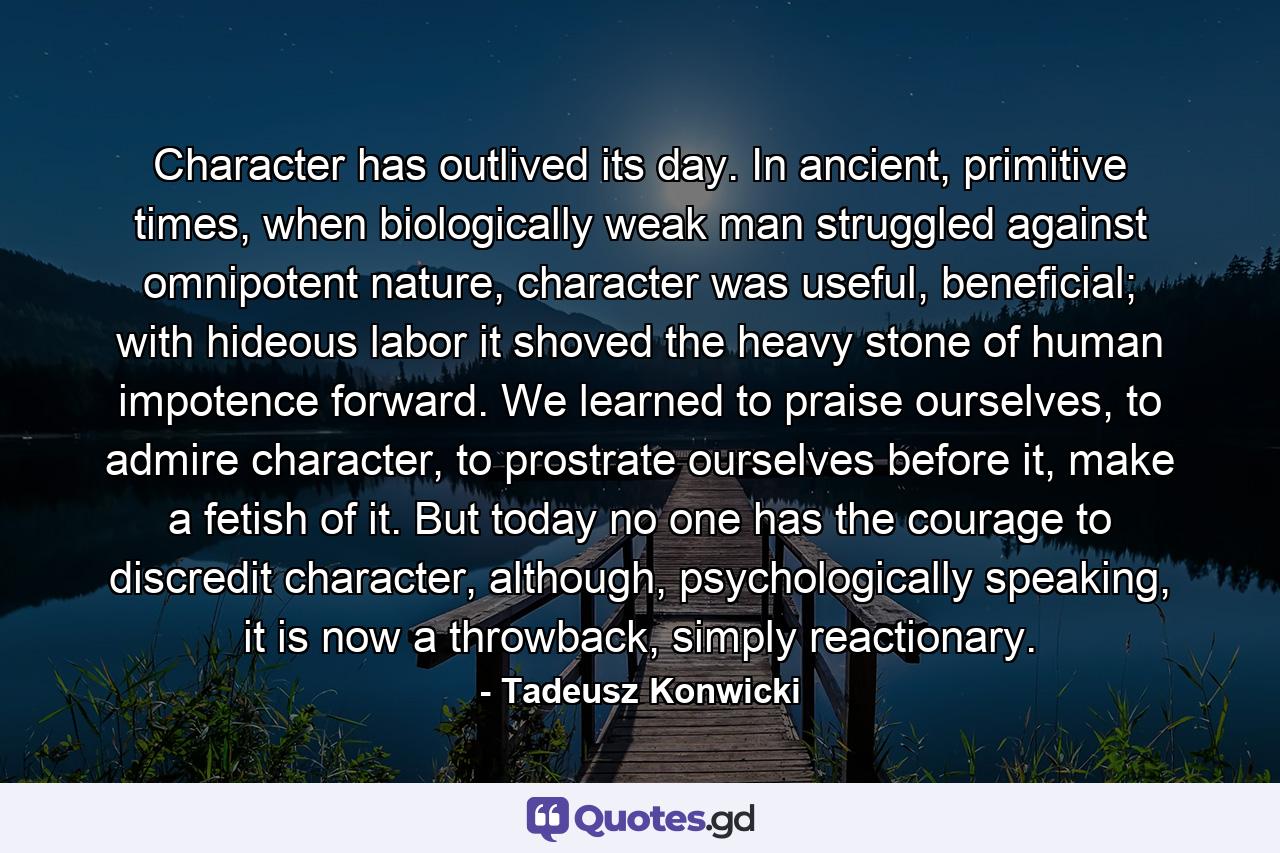 Character has outlived its day. In ancient, primitive times, when biologically weak man struggled against omnipotent nature, character was useful, beneficial; with hideous labor it shoved the heavy stone of human impotence forward. We learned to praise ourselves, to admire character, to prostrate ourselves before it, make a fetish of it. But today no one has the courage to discredit character, although, psychologically speaking, it is now a throwback, simply reactionary. - Quote by Tadeusz Konwicki