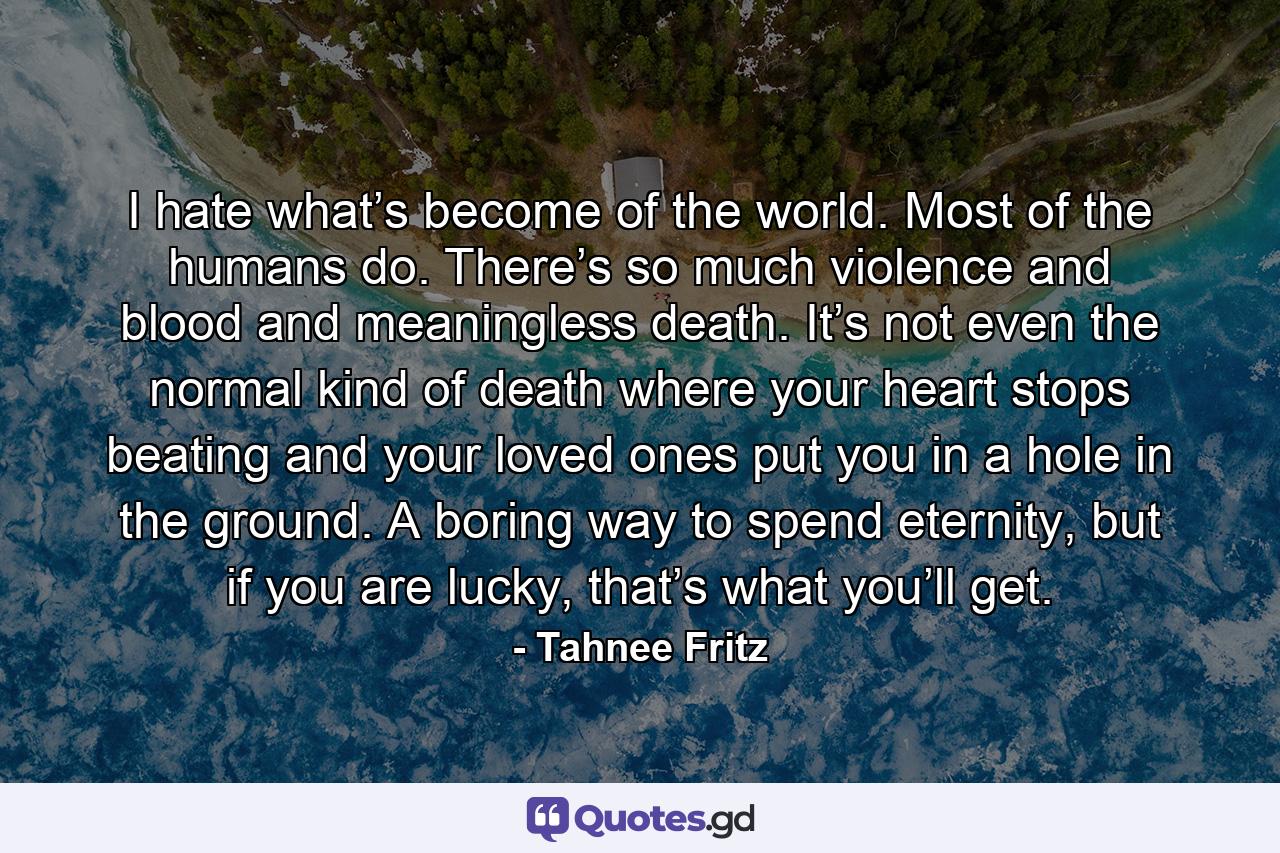 I hate what’s become of the world. Most of the humans do. There’s so much violence and blood and meaningless death. It’s not even the normal kind of death where your heart stops beating and your loved ones put you in a hole in the ground. A boring way to spend eternity, but if you are lucky, that’s what you’ll get. - Quote by Tahnee Fritz