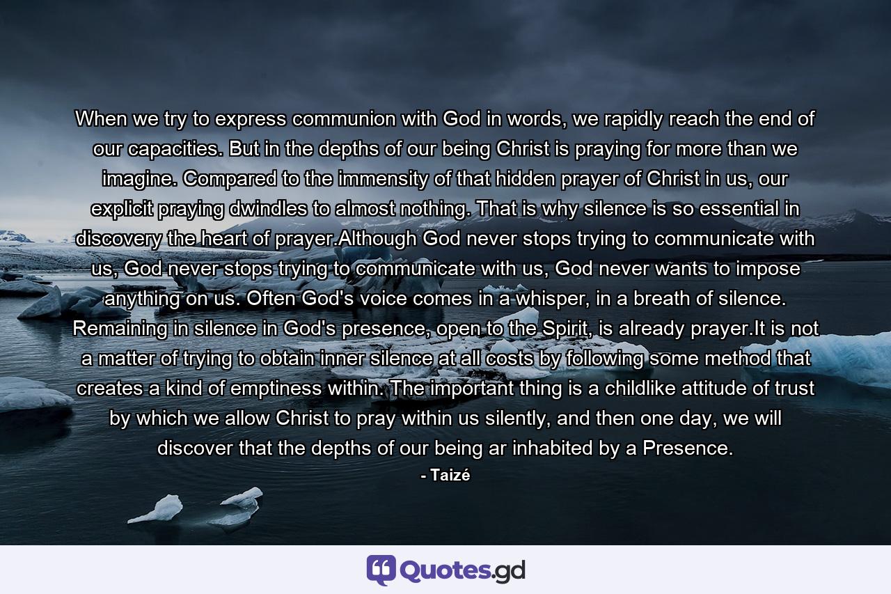 When we try to express communion with God in words, we rapidly reach the end of our capacities. But in the depths of our being Christ is praying for more than we imagine. Compared to the immensity of that hidden prayer of Christ in us, our explicit praying dwindles to almost nothing. That is why silence is so essential in discovery the heart of prayer.Although God never stops trying to communicate with us, God never stops trying to communicate with us, God never wants to impose anything on us. Often God's voice comes in a whisper, in a breath of silence. Remaining in silence in God's presence, open to the Spirit, is already prayer.It is not a matter of trying to obtain inner silence at all costs by following some method that creates a kind of emptiness within. The important thing is a childlike attitude of trust by which we allow Christ to pray within us silently, and then one day, we will discover that the depths of our being ar inhabited by a Presence. - Quote by Taizé