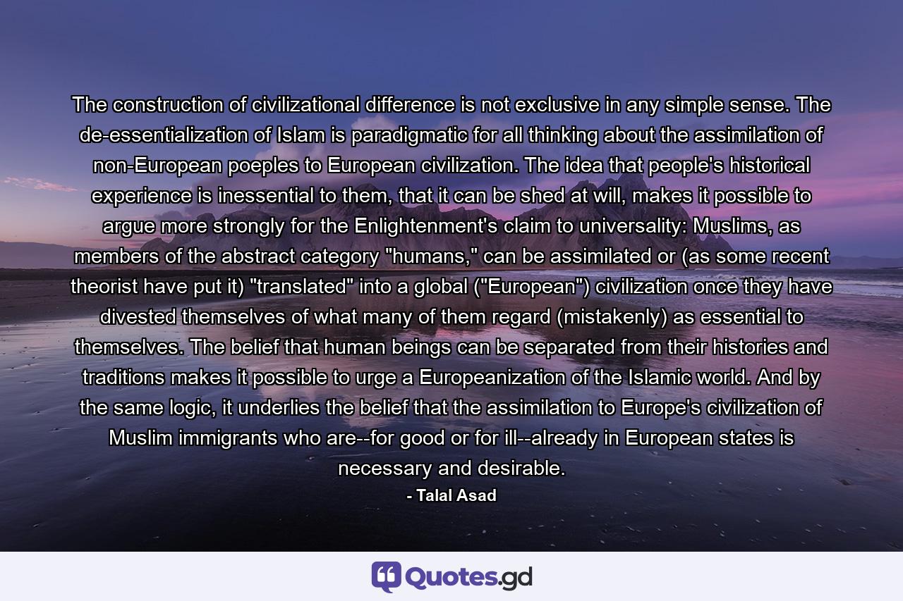 The construction of civilizational difference is not exclusive in any simple sense. The de-essentialization of Islam is paradigmatic for all thinking about the assimilation of non-European poeples to European civilization. The idea that people's historical experience is inessential to them, that it can be shed at will, makes it possible to argue more strongly for the Enlightenment's claim to universality: Muslims, as members of the abstract category 