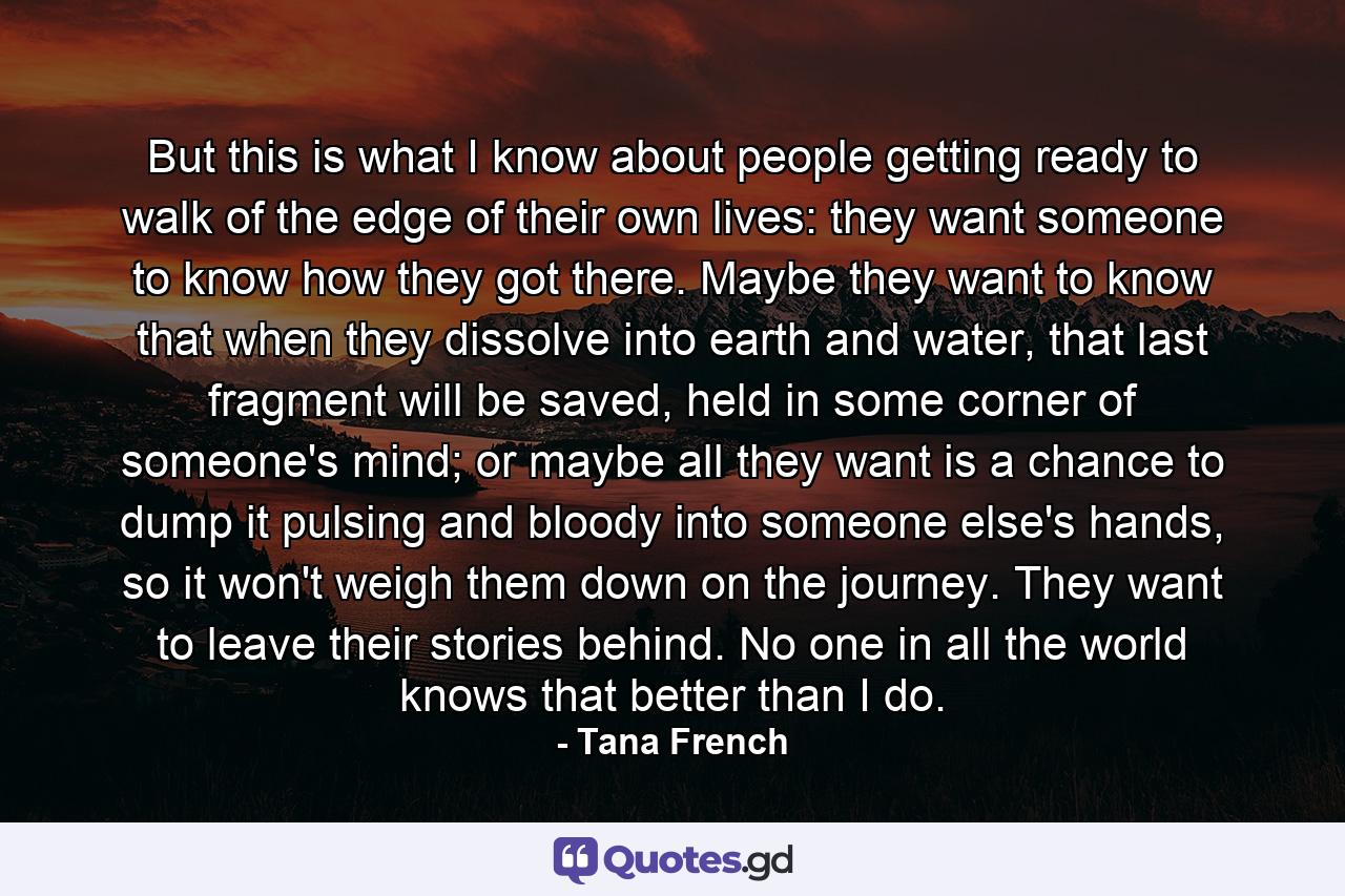 But this is what I know about people getting ready to walk of the edge of their own lives: they want someone to know how they got there. Maybe they want to know that when they dissolve into earth and water, that last fragment will be saved, held in some corner of someone's mind; or maybe all they want is a chance to dump it pulsing and bloody into someone else's hands, so it won't weigh them down on the journey. They want to leave their stories behind. No one in all the world knows that better than I do. - Quote by Tana French