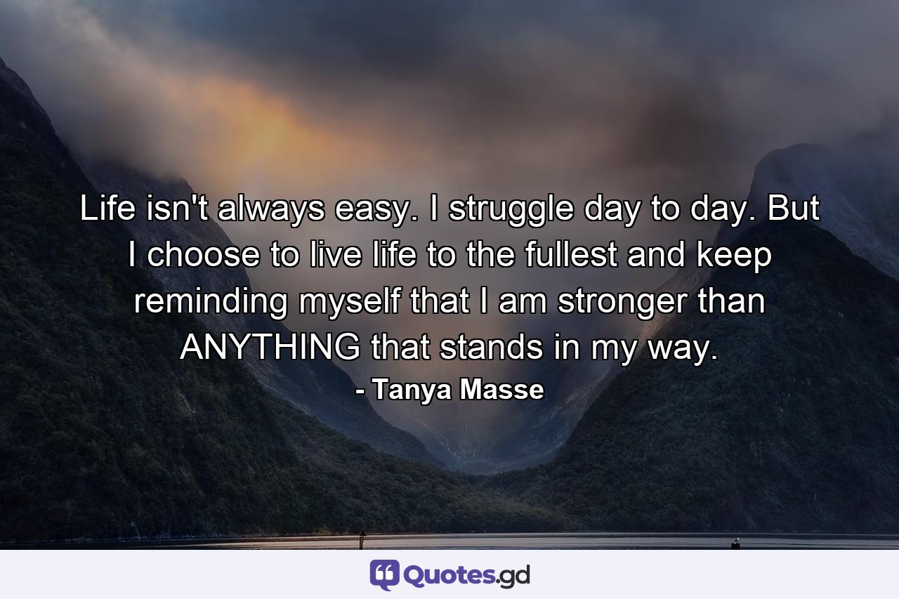 Life isn't always easy. I struggle day to day. But I choose to live life to the fullest and keep reminding myself that I am stronger than ANYTHING that stands in my way. - Quote by Tanya Masse