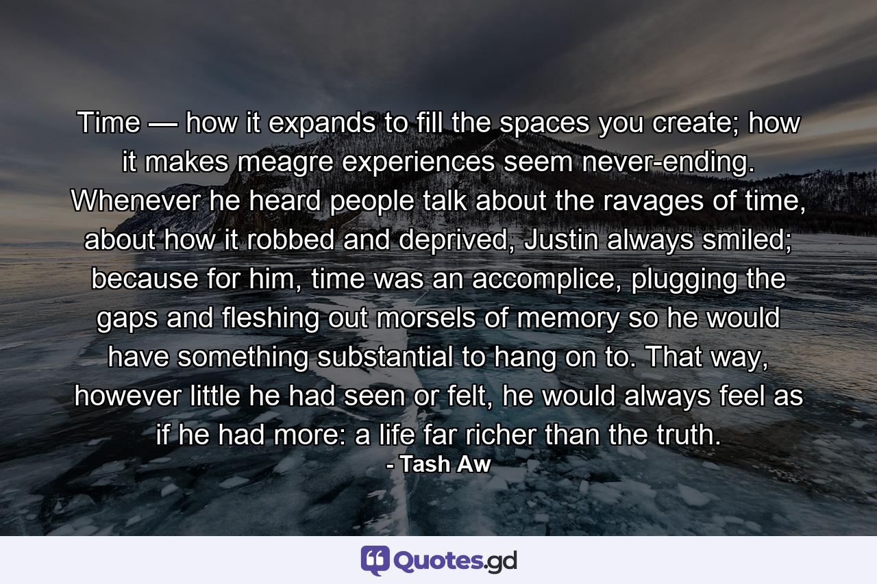 Time — how it expands to fill the spaces you create; how it makes meagre experiences seem never-ending. Whenever he heard people talk about the ravages of time, about how it robbed and deprived, Justin always smiled; because for him, time was an accomplice, plugging the gaps and fleshing out morsels of memory so he would have something substantial to hang on to. That way, however little he had seen or felt, he would always feel as if he had more: a life far richer than the truth. - Quote by Tash Aw