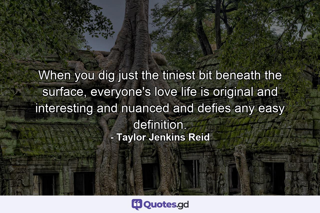 When you dig just the tiniest bit beneath the surface, everyone's love life is original and interesting and nuanced and defies any easy definition. - Quote by Taylor Jenkins Reid