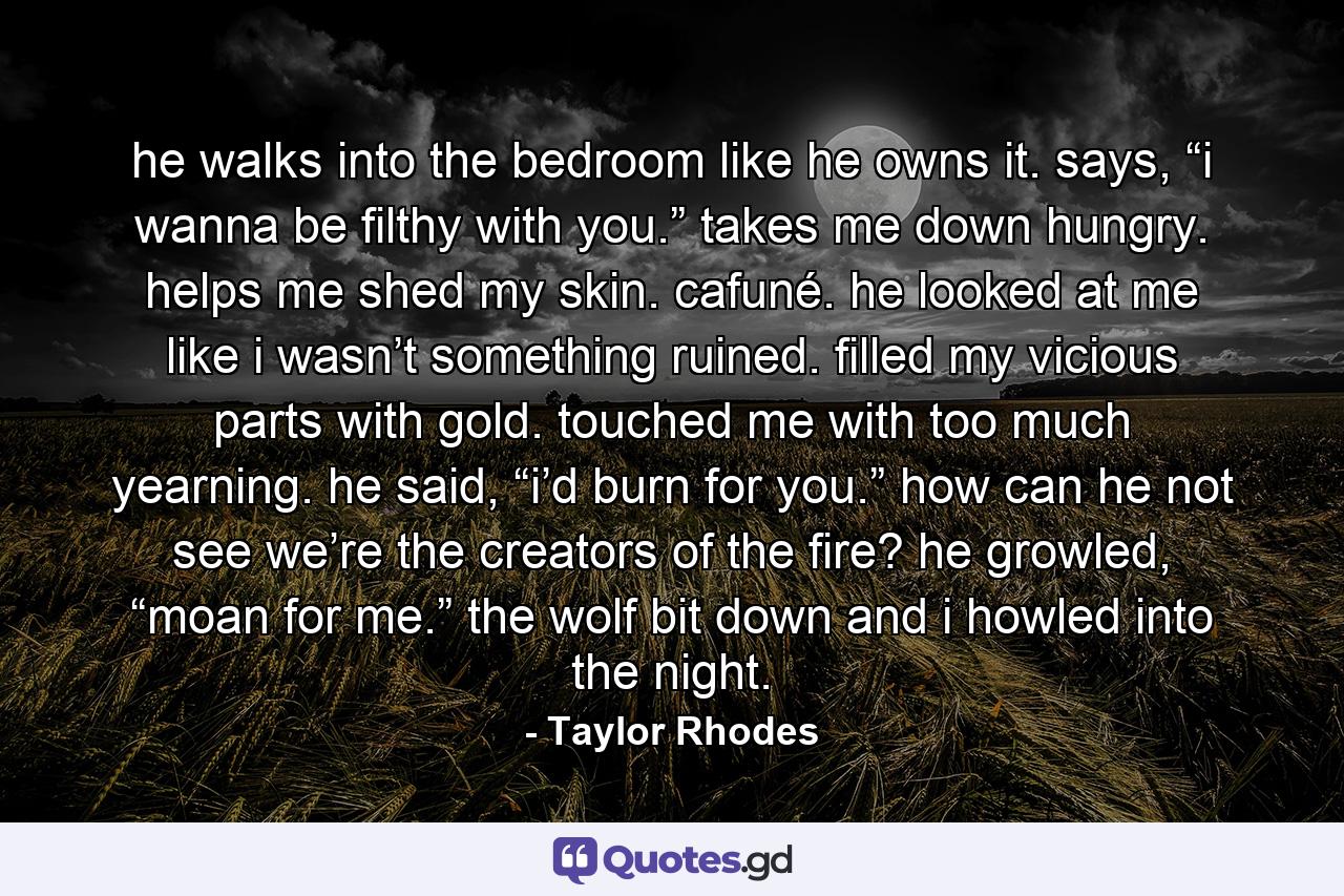 he walks into the bedroom like he owns it. says, “i wanna be filthy with you.” takes me down hungry. helps me shed my skin. cafuné. he looked at me like i wasn’t something ruined. filled my vicious parts with gold. touched me with too much yearning. he said, “i’d burn for you.” how can he not see we’re the creators of the fire? he growled, “moan for me.” the wolf bit down and i howled into the night. - Quote by Taylor Rhodes