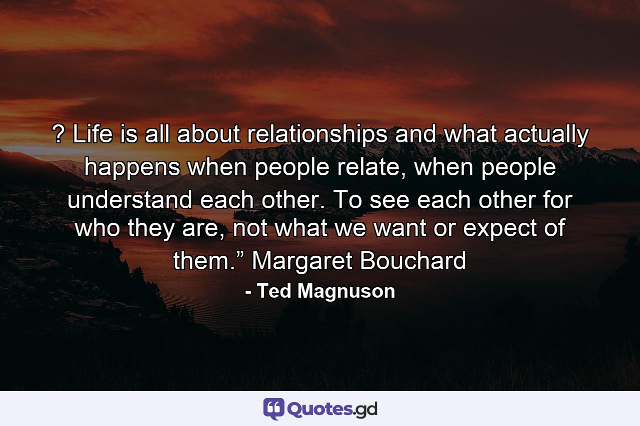 ? Life is all about relationships and what actually happens when people relate, when people understand each other. To see each other for who they are, not what we want or expect of them.” Margaret Bouchard - Quote by Ted Magnuson