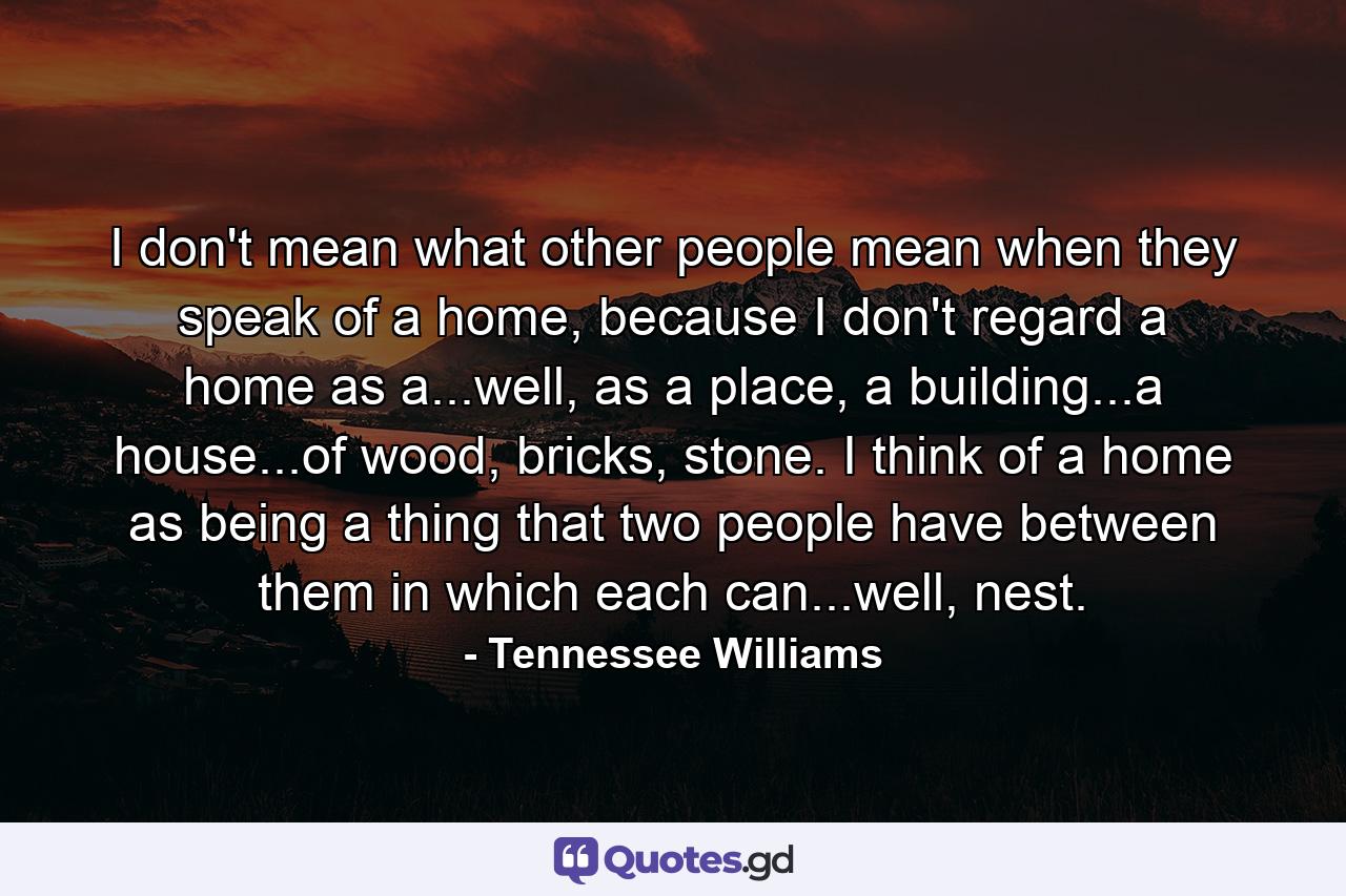 I don't mean what other people mean when they speak of a home, because I don't regard a home as a...well, as a place, a building...a house...of wood, bricks, stone. I think of a home as being a thing that two people have between them in which each can...well, nest. - Quote by Tennessee Williams