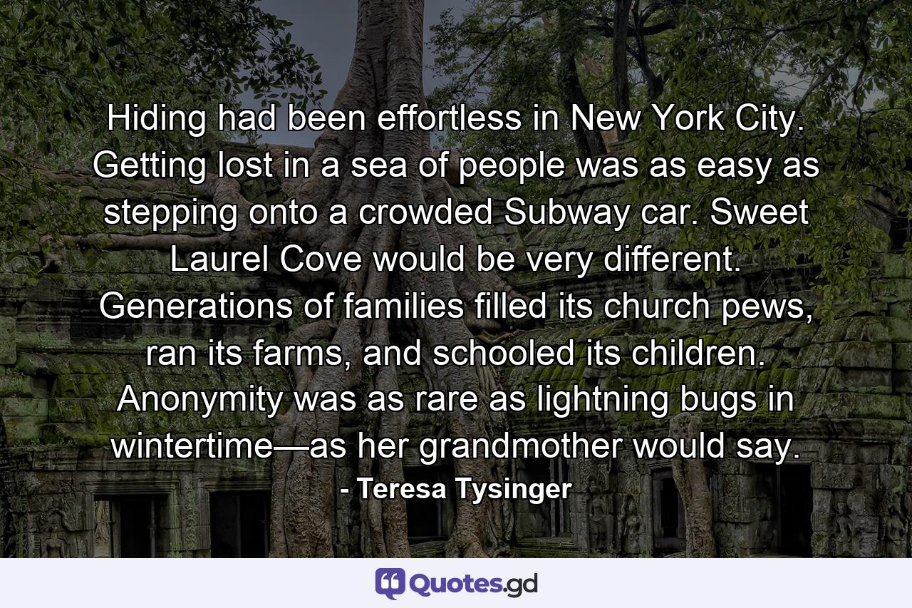 Hiding had been effortless in New York City. Getting lost in a sea of people was as easy as stepping onto a crowded Subway car. Sweet Laurel Cove would be very different. Generations of families filled its church pews, ran its farms, and schooled its children. Anonymity was as rare as lightning bugs in wintertime—as her grandmother would say. - Quote by Teresa Tysinger