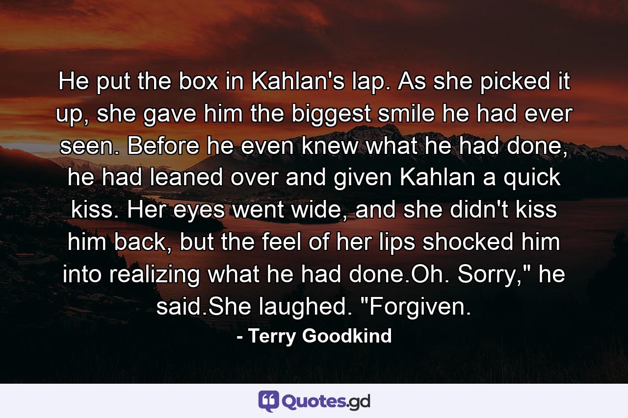 He put the box in Kahlan's lap. As she picked it up, she gave him the biggest smile he had ever seen. Before he even knew what he had done, he had leaned over and given Kahlan a quick kiss. Her eyes went wide, and she didn't kiss him back, but the feel of her lips shocked him into realizing what he had done.Oh. Sorry,