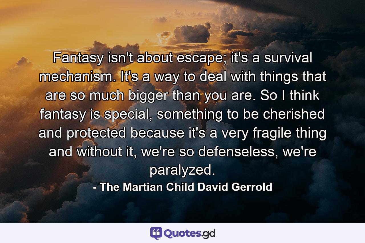 Fantasy isn't about escape; it's a survival mechanism. It's a way to deal with things that are so much bigger than you are. So I think fantasy is special, something to be cherished and protected because it's a very fragile thing and without it, we're so defenseless, we're paralyzed. - Quote by The Martian Child David Gerrold