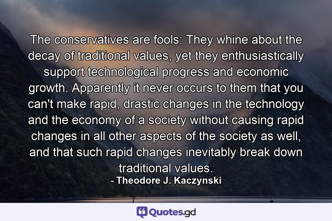 The conservatives are fools: They whine about the decay of traditional values, yet they enthusiastically support technological progress and economic growth. Apparently it never occurs to them that you can't make rapid, drastic changes in the technology and the economy of a society without causing rapid changes in all other aspects of the society as well, and that such rapid changes inevitably break down traditional values. - Quote by Theodore J. Kaczynski