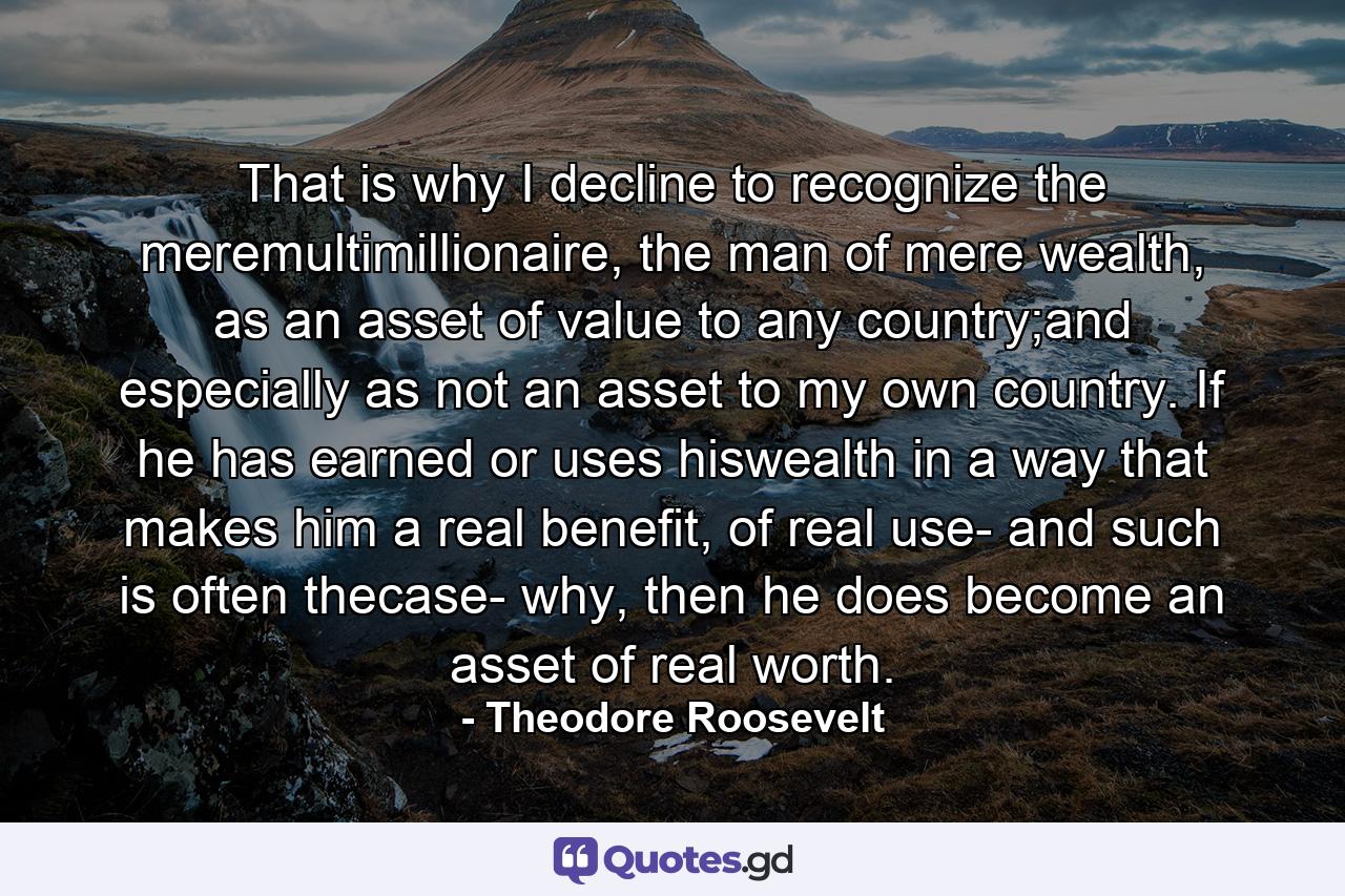 That is why I decline to recognize the meremultimillionaire, the man of mere wealth, as an asset of value to any country;and especially as not an asset to my own country. If he has earned or uses hiswealth in a way that makes him a real benefit, of real use- and such is often thecase- why, then he does become an asset of real worth. - Quote by Theodore Roosevelt