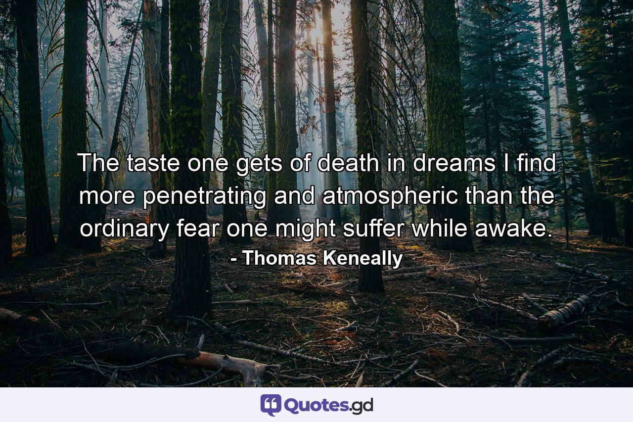 The taste one gets of death in dreams I find more penetrating and atmospheric than the ordinary fear one might suffer while awake. - Quote by Thomas Keneally