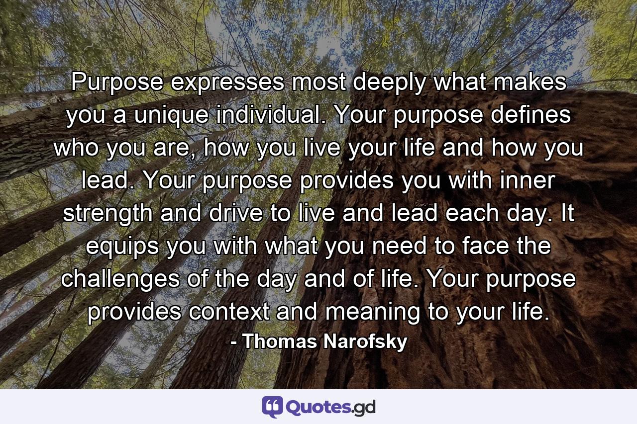 Purpose expresses most deeply what makes you a unique individual. Your purpose defines who you are, how you live your life and how you lead. Your purpose provides you with inner strength and drive to live and lead each day. It equips you with what you need to face the challenges of the day and of life. Your purpose provides context and meaning to your life. - Quote by Thomas Narofsky