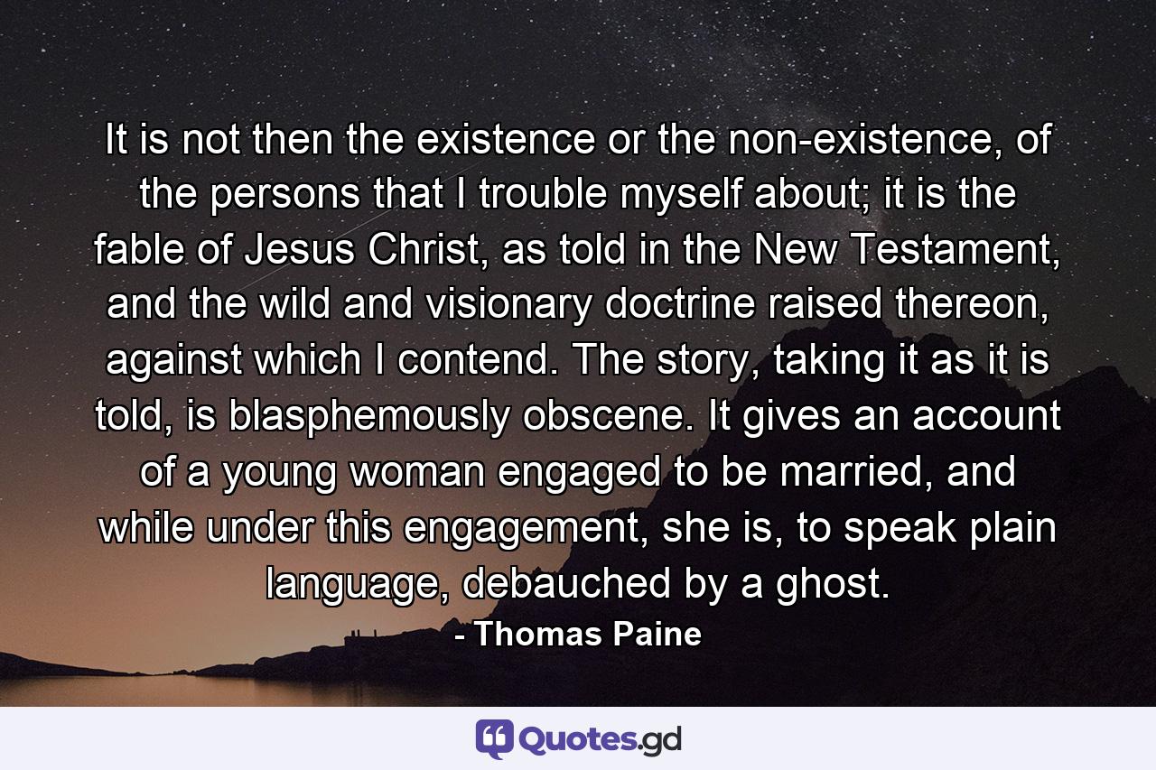 It is not then the existence or the non-existence, of the persons that I trouble myself about; it is the fable of Jesus Christ, as told in the New Testament, and the wild and visionary doctrine raised thereon, against which I contend. The story, taking it as it is told, is blasphemously obscene. It gives an account of a young woman engaged to be married, and while under this engagement, she is, to speak plain language, debauched by a ghost. - Quote by Thomas Paine