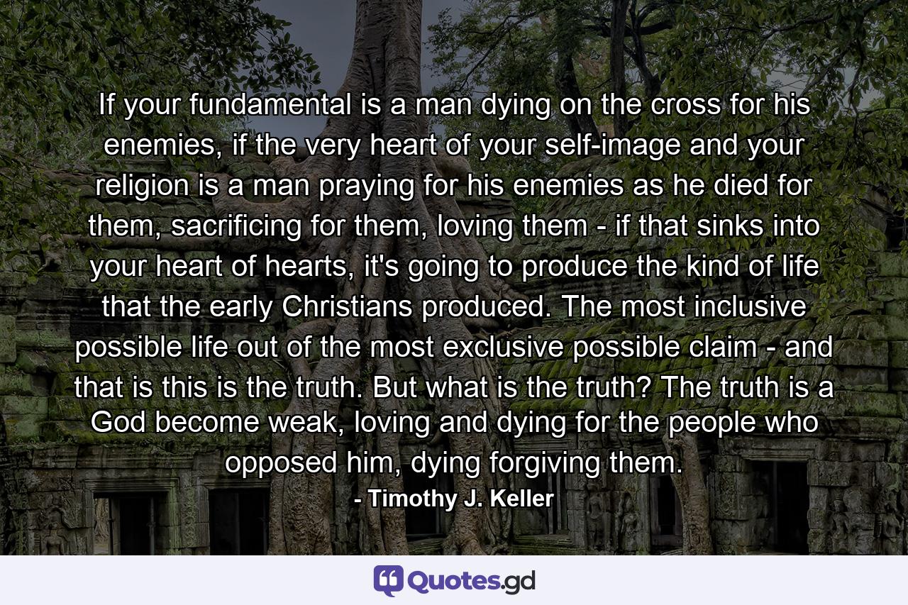 If your fundamental is a man dying on the cross for his enemies, if the very heart of your self-image and your religion is a man praying for his enemies as he died for them, sacrificing for them, loving them - if that sinks into your heart of hearts, it's going to produce the kind of life that the early Christians produced. The most inclusive possible life out of the most exclusive possible claim - and that is this is the truth. But what is the truth? The truth is a God become weak, loving and dying for the people who opposed him, dying forgiving them. - Quote by Timothy J. Keller