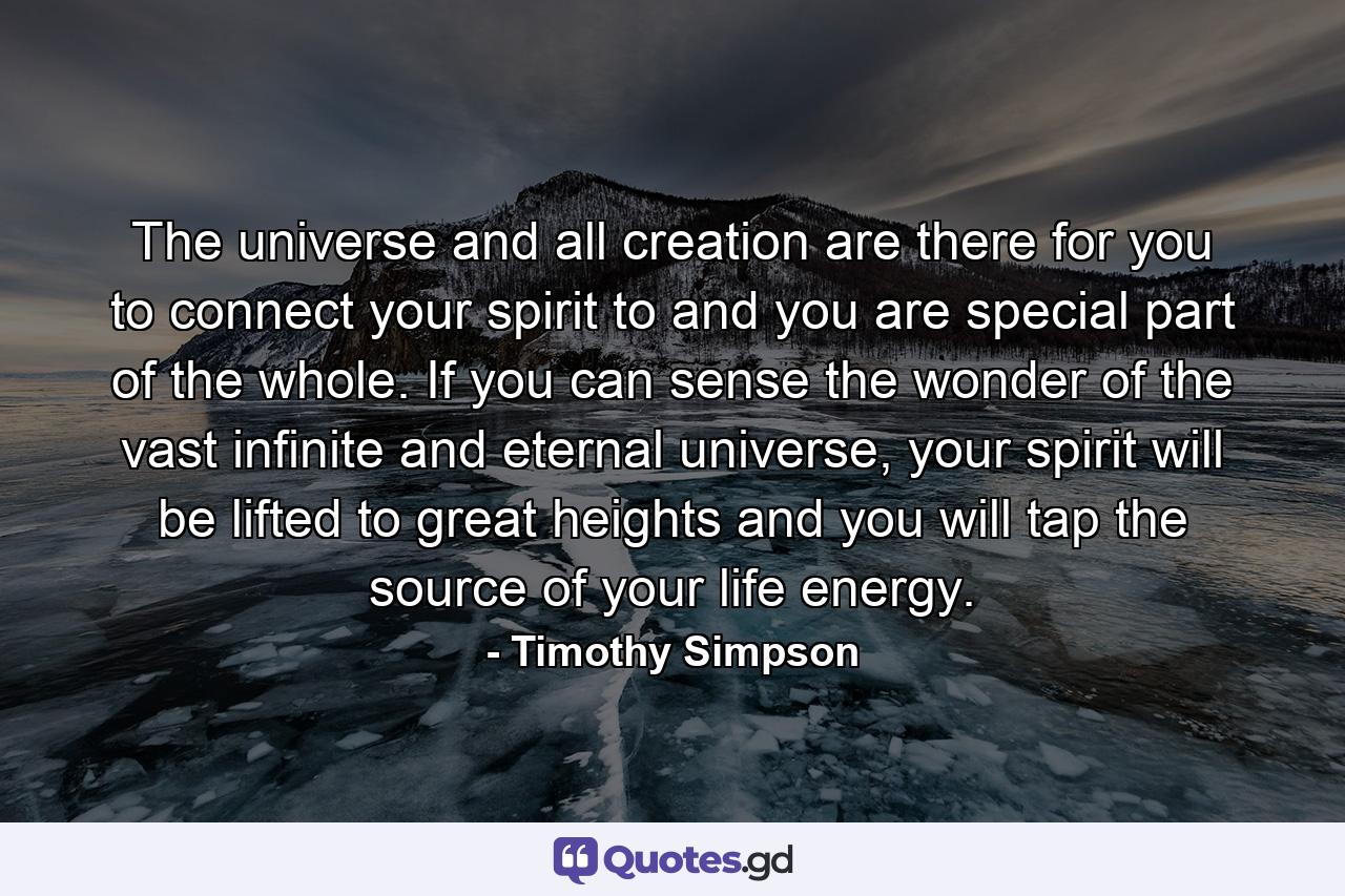 The universe and all creation are there for you to connect your spirit to and you are special part of the whole. If you can sense the wonder of the vast infinite and eternal universe, your spirit will be lifted to great heights and you will tap the source of your life energy. - Quote by Timothy Simpson