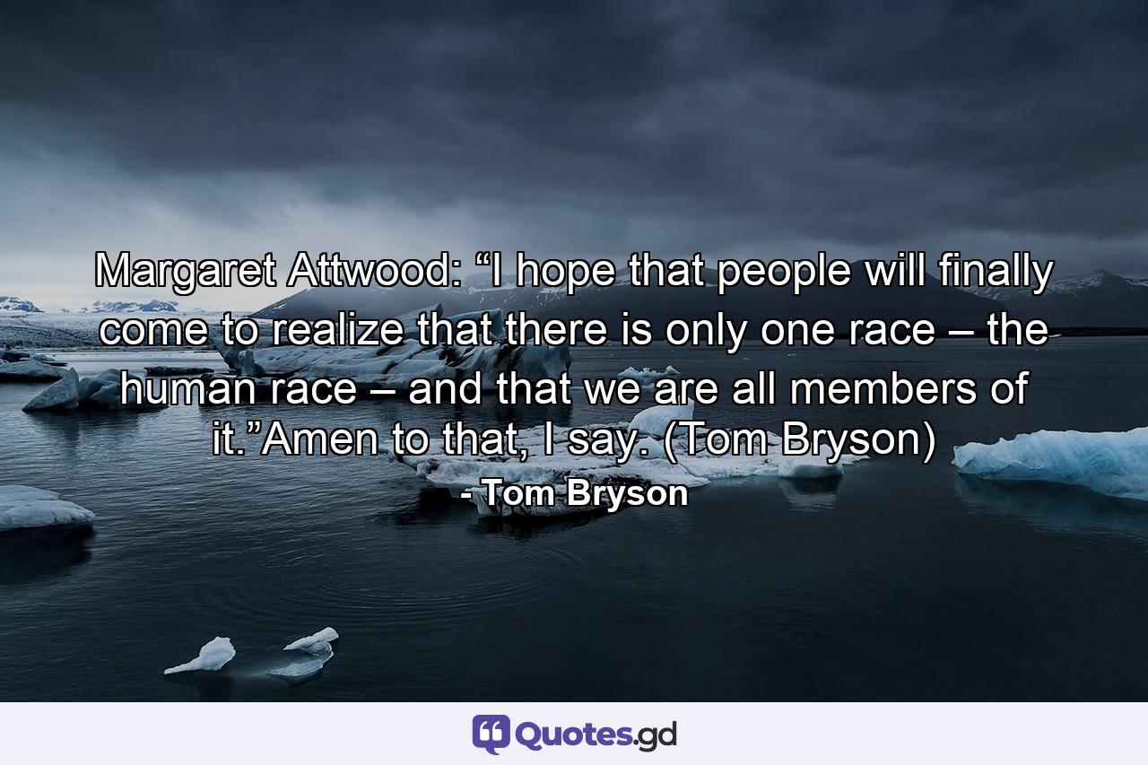 Margaret Attwood: “I hope that people will finally come to realize that there is only one race – the human race – and that we are all members of it.”Amen to that, I say. (Tom Bryson) - Quote by Tom Bryson