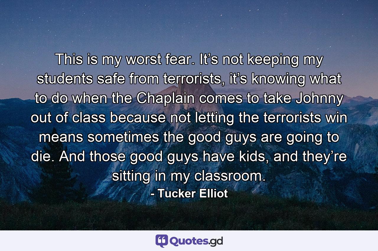 This is my worst fear. It’s not keeping my students safe from terrorists, it’s knowing what to do when the Chaplain comes to take Johnny out of class because not letting the terrorists win means sometimes the good guys are going to die. And those good guys have kids, and they’re sitting in my classroom. - Quote by Tucker Elliot