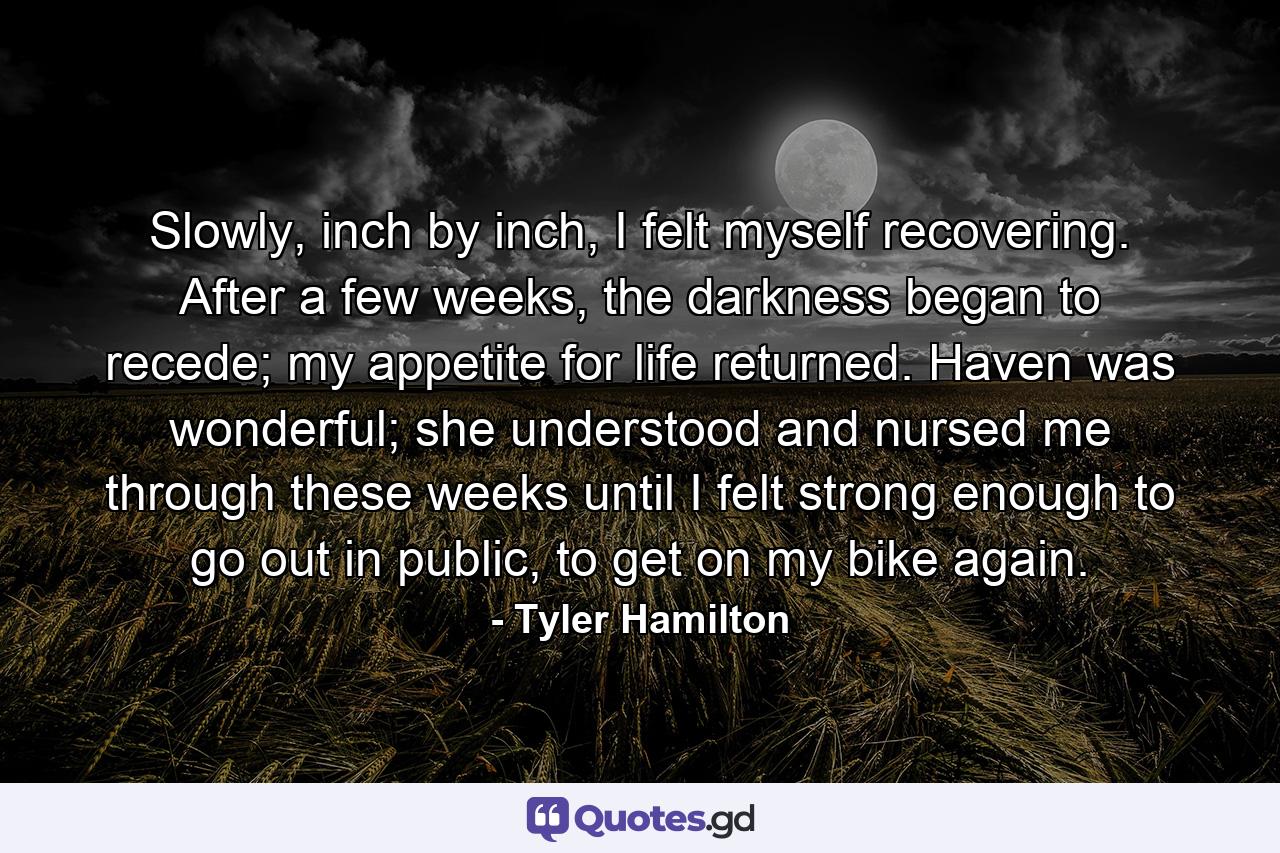 Slowly, inch by inch, I felt myself recovering. After a few weeks, the darkness began to recede; my appetite for life returned. Haven was wonderful; she understood and nursed me through these weeks until I felt strong enough to go out in public, to get on my bike again. - Quote by Tyler Hamilton