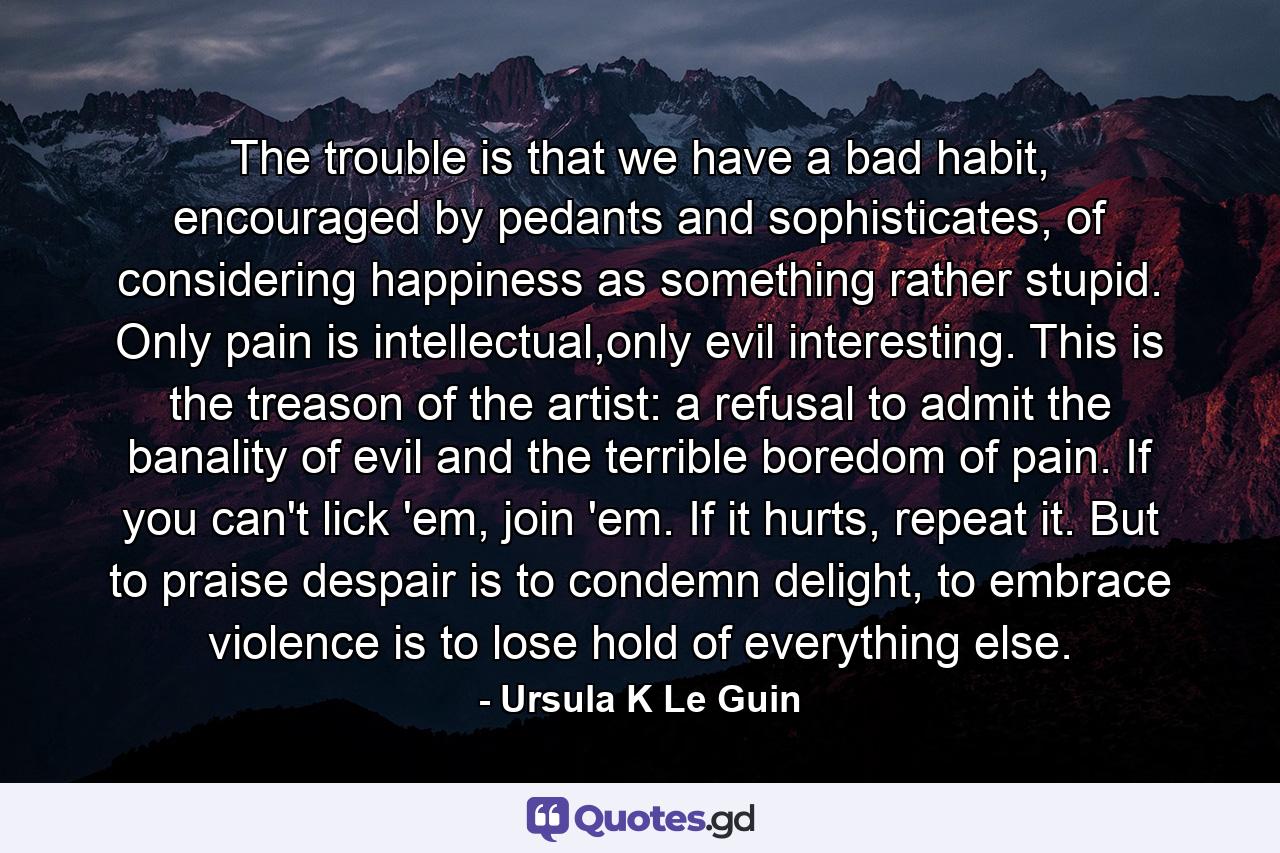 The trouble is that we have a bad habit, encouraged by pedants and sophisticates, of considering happiness as something rather stupid. Only pain is intellectual,only evil interesting. This is the treason of the artist: a refusal to admit the banality of evil and the terrible boredom of pain. If you can't lick 'em, join 'em. If it hurts, repeat it. But to praise despair is to condemn delight, to embrace violence is to lose hold of everything else. - Quote by Ursula K Le Guin