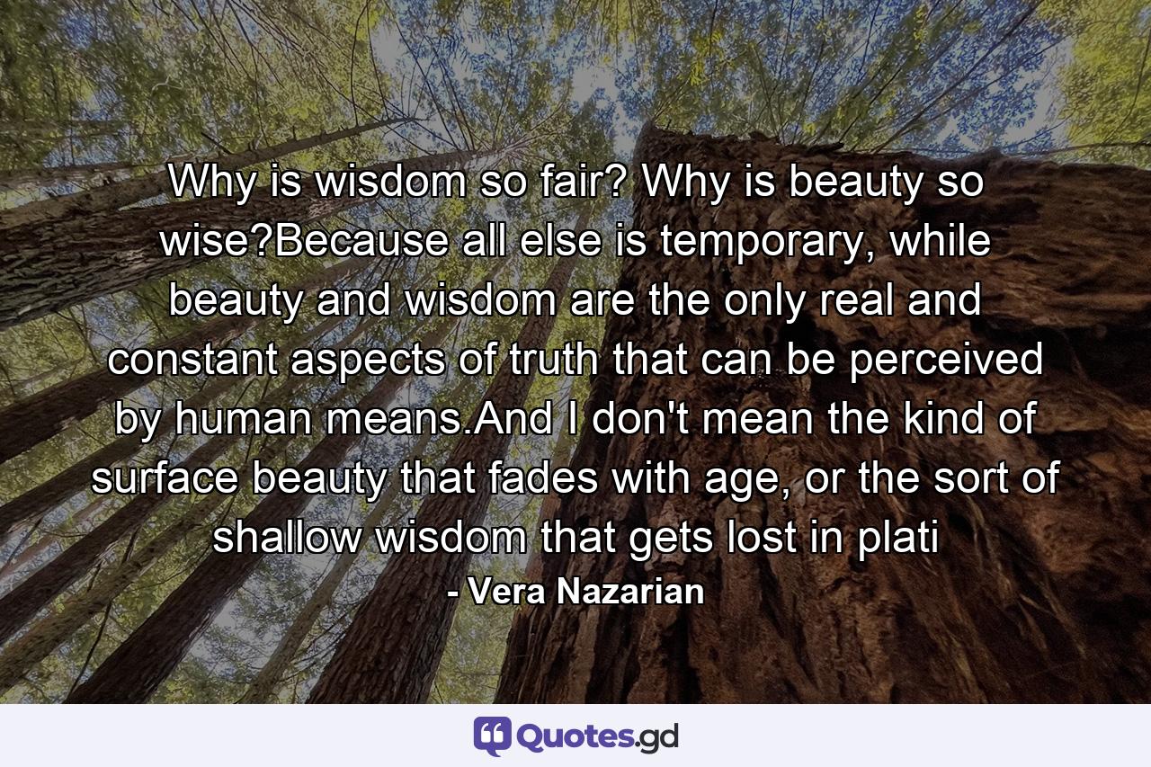 Why is wisdom so fair? Why is beauty so wise?Because all else is temporary, while beauty and wisdom are the only real and constant aspects of truth that can be perceived by human means.And I don't mean the kind of surface beauty that fades with age, or the sort of shallow wisdom that gets lost in plati - Quote by Vera Nazarian