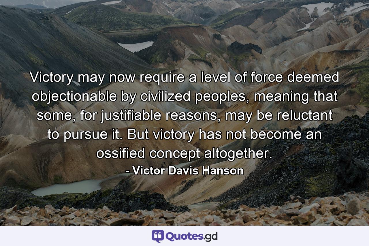 Victory may now require a level of force deemed objectionable by civilized peoples, meaning that some, for justifiable reasons, may be reluctant to pursue it. But victory has not become an ossified concept altogether. - Quote by Victor Davis Hanson