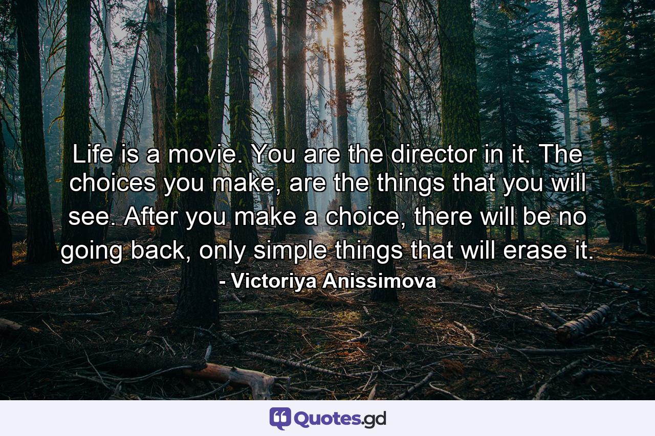 Life is a movie. You are the director in it. The choices you make, are the things that you will see. After you make a choice, there will be no going back, only simple things that will erase it. - Quote by Victoriya Anissimova