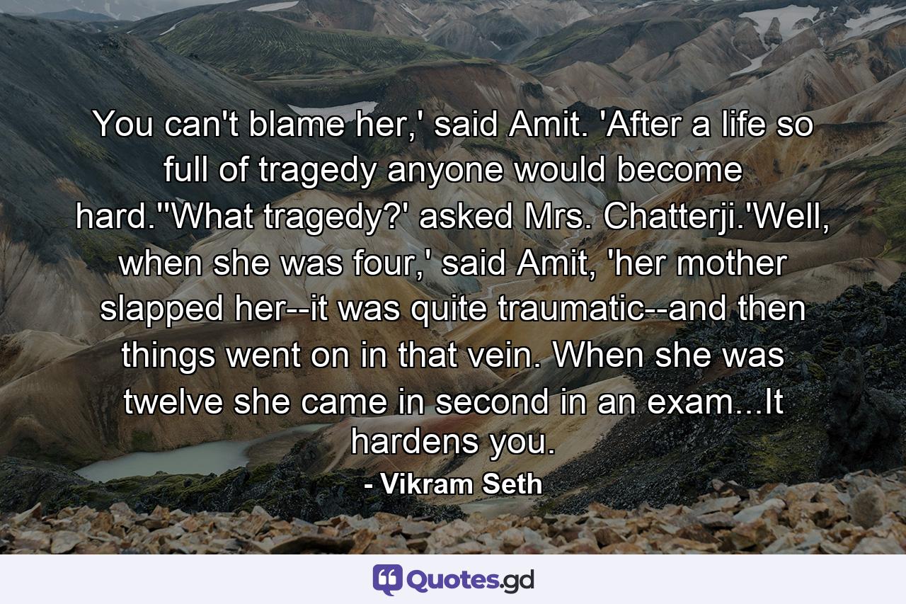 You can't blame her,' said Amit. 'After a life so full of tragedy anyone would become hard.''What tragedy?' asked Mrs. Chatterji.'Well, when she was four,' said Amit, 'her mother slapped her--it was quite traumatic--and then things went on in that vein. When she was twelve she came in second in an exam...It hardens you. - Quote by Vikram Seth