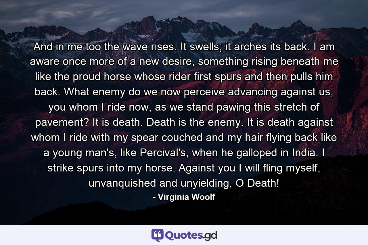 And in me too the wave rises. It swells; it arches its back. I am aware once more of a new desire, something rising beneath me like the proud horse whose rider first spurs and then pulls him back. What enemy do we now perceive advancing against us, you whom I ride now, as we stand pawing this stretch of pavement? It is death. Death is the enemy. It is death against whom I ride with my spear couched and my hair flying back like a young man's, like Percival's, when he galloped in India. I strike spurs into my horse. Against you I will fling myself, unvanquished and unyielding, O Death! - Quote by Virginia Woolf