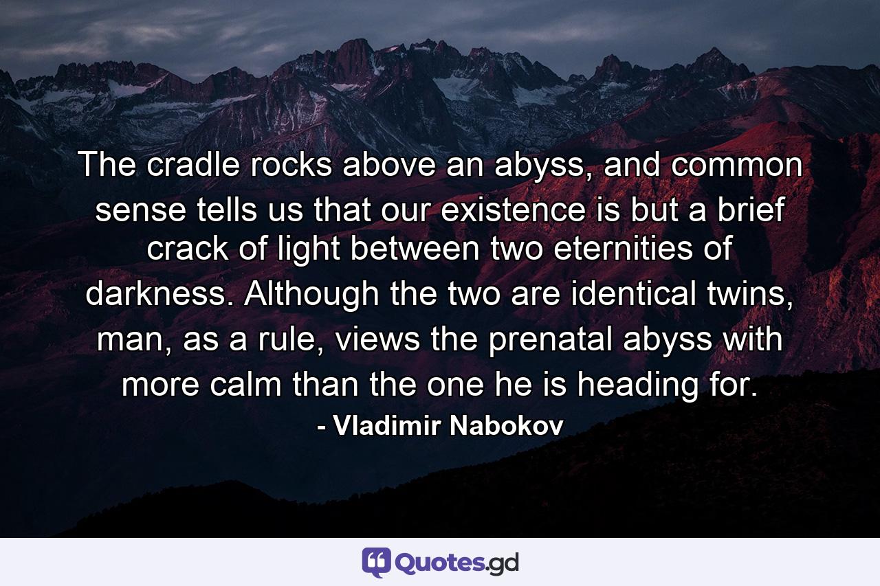 The cradle rocks above an abyss, and common sense tells us that our existence is but a brief crack of light between two eternities of darkness. Although the two are identical twins, man, as a rule, views the prenatal abyss with more calm than the one he is heading for. - Quote by Vladimir Nabokov