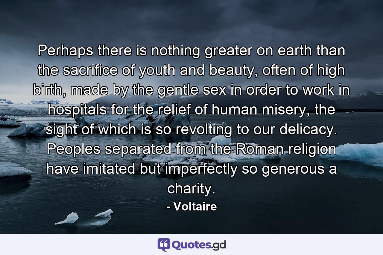 Perhaps there is nothing greater on earth than the sacrifice of youth and beauty, often of high birth, made by the gentle sex in order to work in hospitals for the relief of human misery, the sight of which is so revolting to our delicacy. Peoples separated from the Roman religion have imitated but imperfectly so generous a charity. - Quote by Voltaire