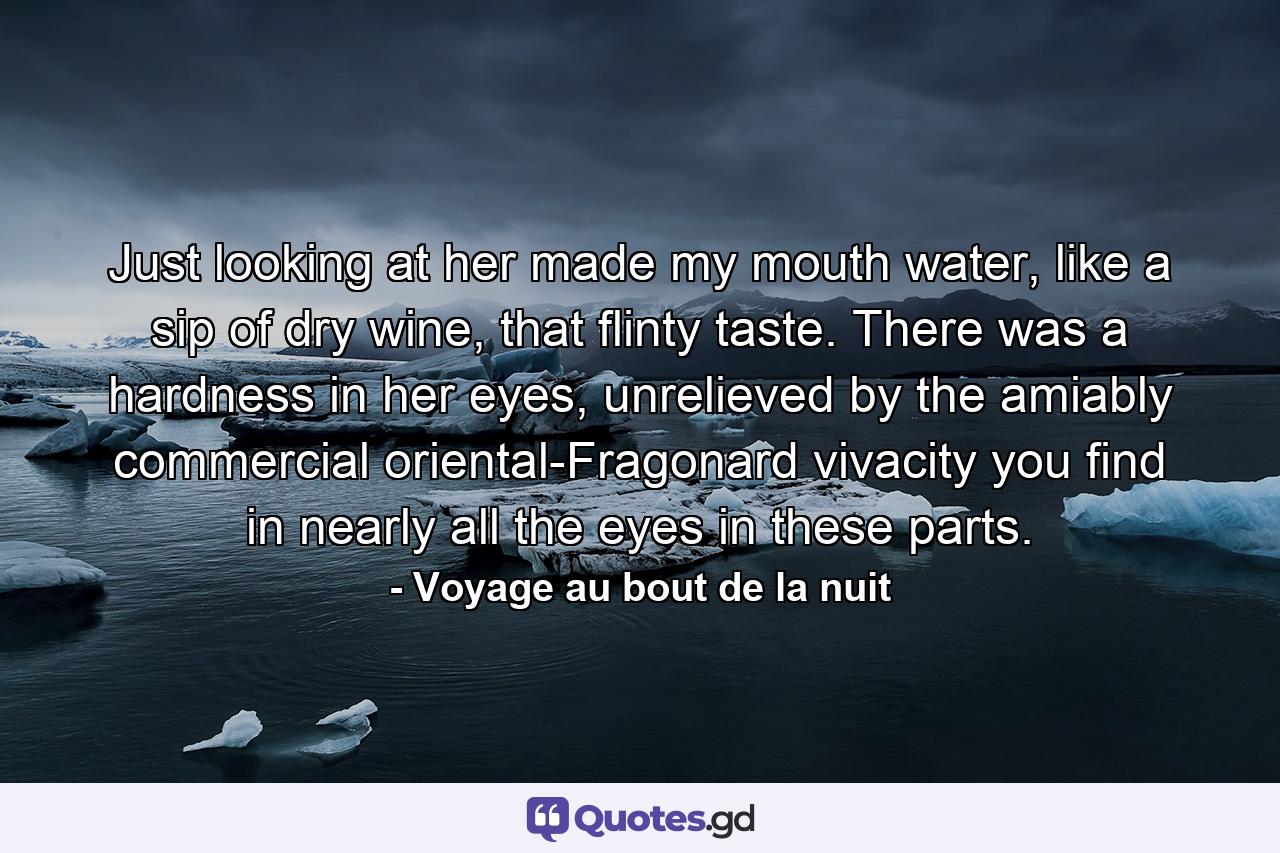 Just looking at her made my mouth water, like a sip of dry wine, that flinty taste. There was a hardness in her eyes, unrelieved by the amiably commercial oriental-Fragonard vivacity you find in nearly all the eyes in these parts. - Quote by Voyage au bout de la nuit