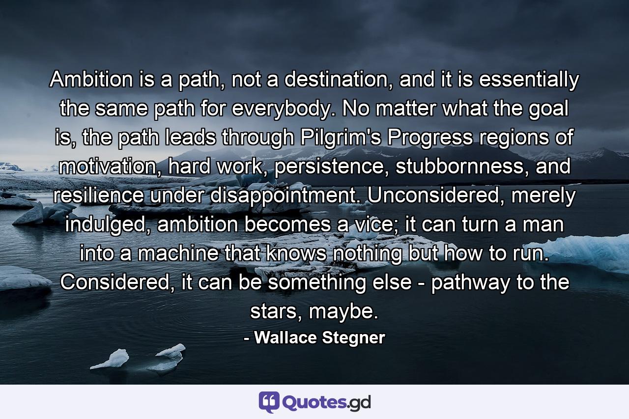 Ambition is a path, not a destination, and it is essentially the same path for everybody. No matter what the goal is, the path leads through Pilgrim's Progress regions of motivation, hard work, persistence, stubbornness, and resilience under disappointment. Unconsidered, merely indulged, ambition becomes a vice; it can turn a man into a machine that knows nothing but how to run. Considered, it can be something else - pathway to the stars, maybe. - Quote by Wallace Stegner