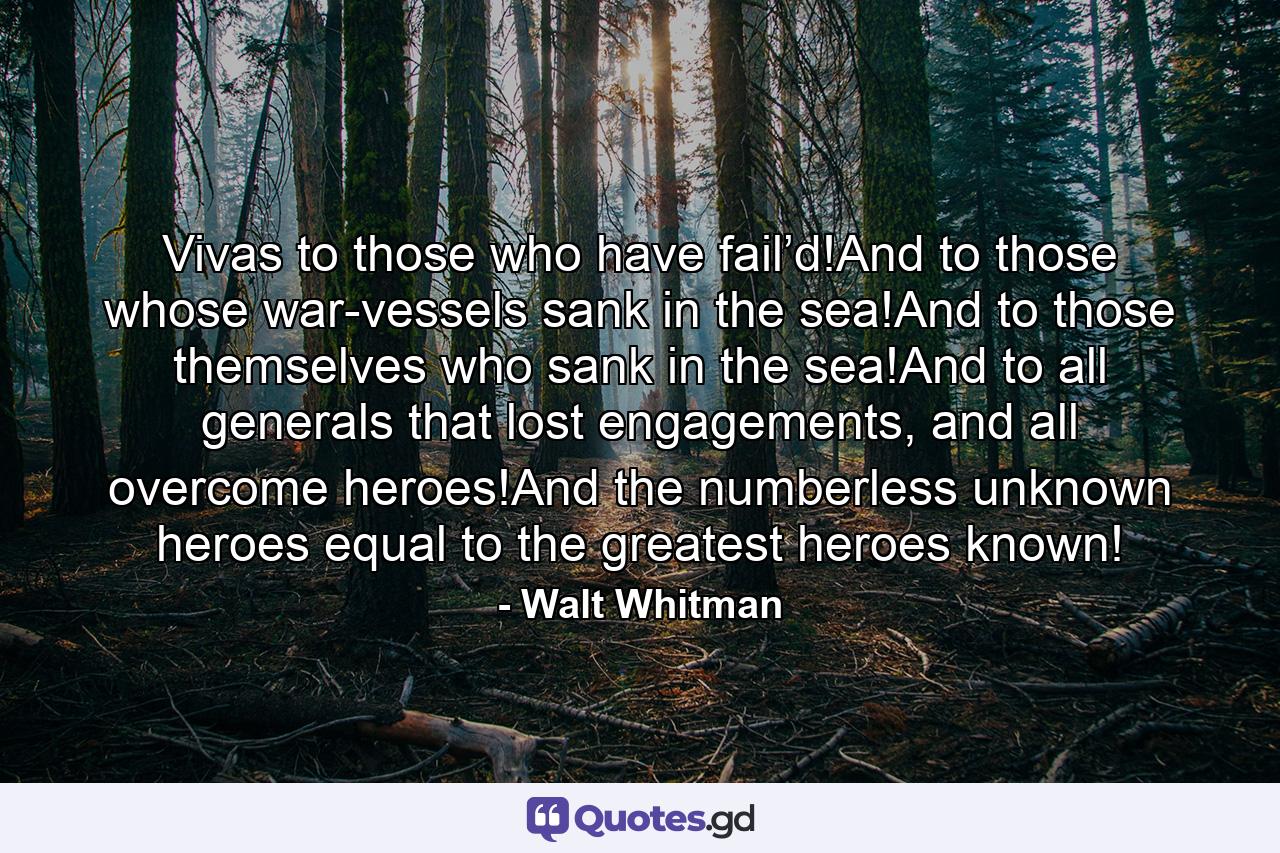 Vivas to those who have fail’d!And to those whose war-vessels sank in the sea!And to those themselves who sank in the sea!And to all generals that lost engagements, and all overcome heroes!And the numberless unknown heroes equal to the greatest heroes known! - Quote by Walt Whitman