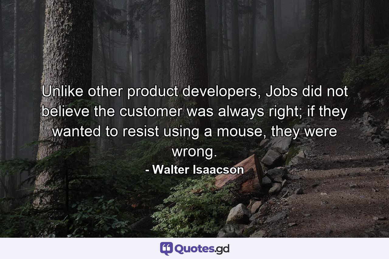 Unlike other product developers, Jobs did not believe the customer was always right; if they wanted to resist using a mouse, they were wrong. - Quote by Walter Isaacson