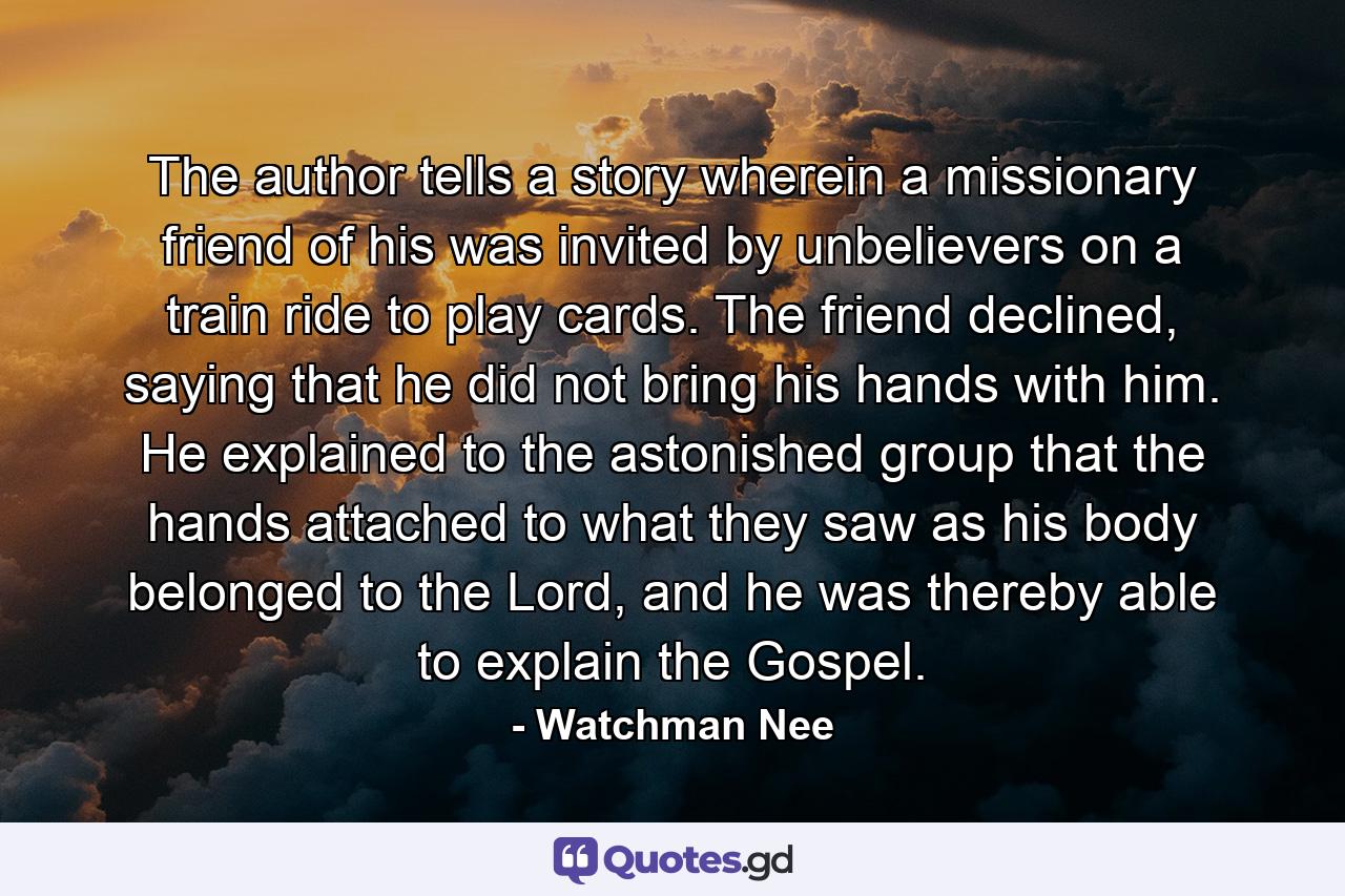 The author tells a story wherein a missionary friend of his was invited by unbelievers on a train ride to play cards. The friend declined, saying that he did not bring his hands with him. He explained to the astonished group that the hands attached to what they saw as his body belonged to the Lord, and he was thereby able to explain the Gospel. - Quote by Watchman Nee